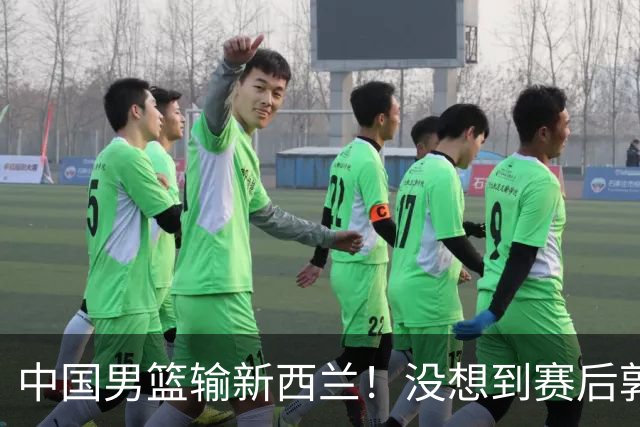中国男篮输新西兰！没想到赛后郭士强这么说，三大后卫坑惨全队